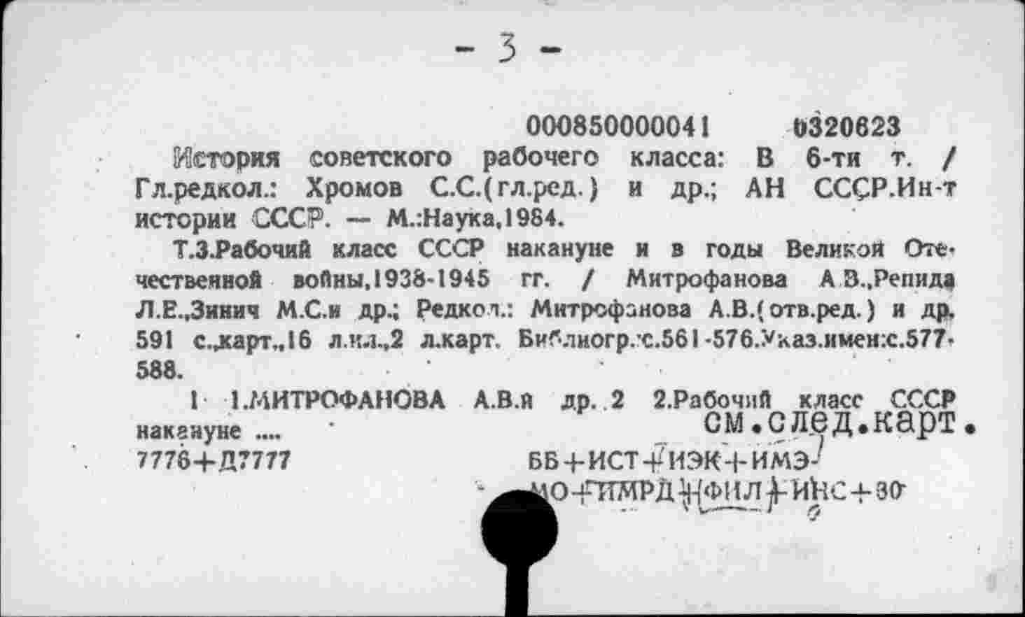 ﻿000850000041	0320623
История советского рабочего класса: В 6-ти т. / Гл.редкол.: Хромов С.С.( гл.ред.) и др.; АН СССР.Ин-т истории СССР. — М.:Наука,1984.
Т.З.Рабочий класс СССР накануне и в годы Великой Отечественной войны. 1938-1945 гг. / Митрофанова А В.,Репида Л Е-.Зинич М.С.и др.; Редкол.: Митрофанова А.В.( отв.ред.) и др. 591 с.ларт.,16 л.ил.,2 л.карт. Библногр.с.561 -576.Ухаз.имен:с.577-588.
I 1.МИТРОФАНОВА А.В.й др. 2 2.Рабочий класс СССР накануне.... ’	СМ.СЛбД.КарТ
7778+Д7777	ББЧ-ИСТ-рИЭК-ЬИМЭ-'
-^^о -гимр д ^фил икс+зо-